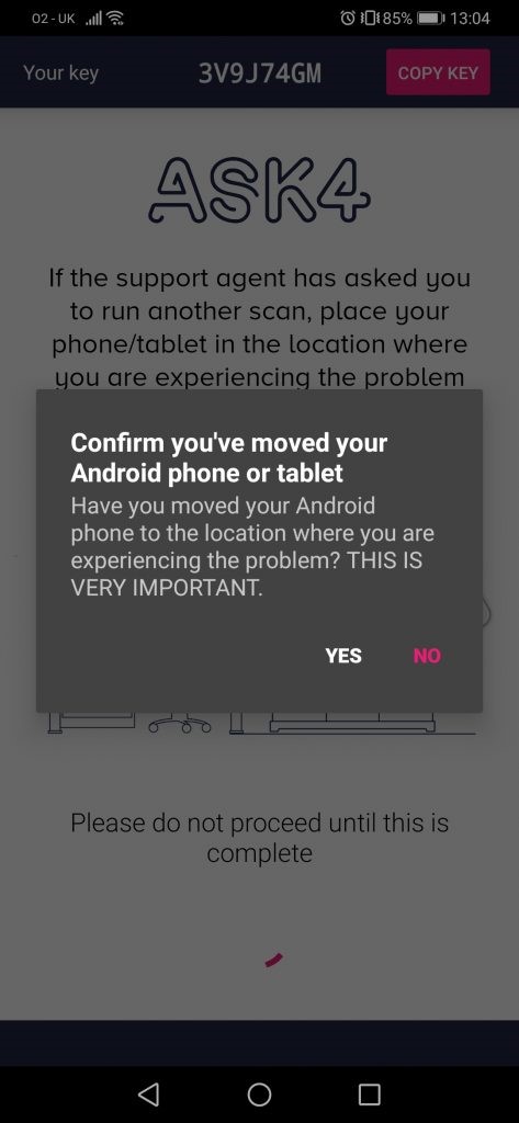 02-0K 
Your key 
3V9J74GM 
O E0185% 13104 
COPY KEY 
If the support agent has asked gou 
to run another scan, place your 
phone/tablet in the location where 
gou are experiencing the problem 
Confirm you've moved your 
Android phone or tablet 
Have you moved your Android 
phone to the location where you are 
experiencing the problem? THIS IS 
VERY IMPORTANT. 
YES 
NO 
Please do not proceed until this is 
complete 
o 