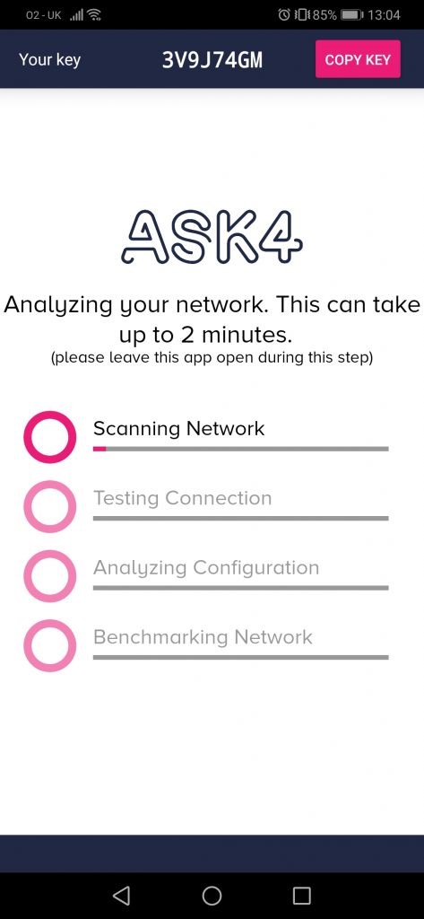 02-0K ..lll@ 
Your key 
3V9J74GM 
O E0185% 13104 
COPY 
Analyzing gour network. This can take 
up to 2 minutes. 
(please leave this app open during this step) 
Scanning Network 
Testing Connection 
Analyzing Configuration 
Benchmarking Network 