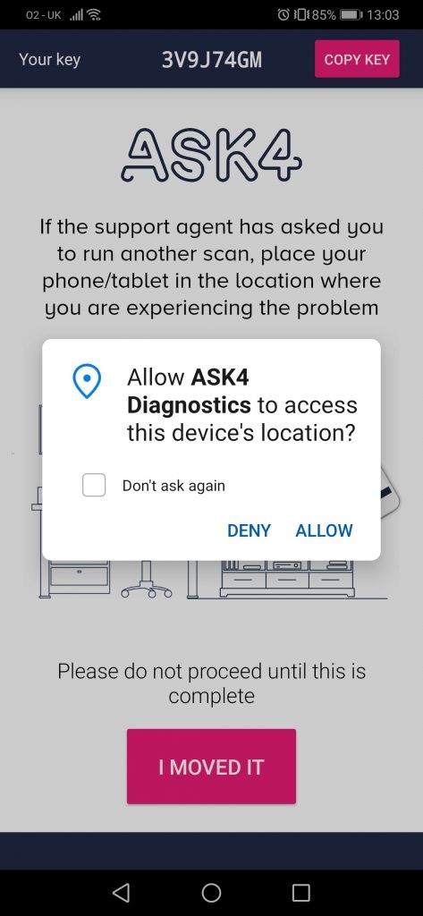 02-0K ..lll@ 
Your key 
3V9J74GM 
O E0185% 13103 
COPY KEY 
If the support agent has asked gou 
to run another scan, place your 
phone/tablet in the location where 
you are experiencing the problem 
C) Allow ASK4 
Diagnostics to access 
this device's location? 
Dont ask again 
DENY 
ALLOW 
Please do not proceed until this is 
complete 
I MOVED IT 