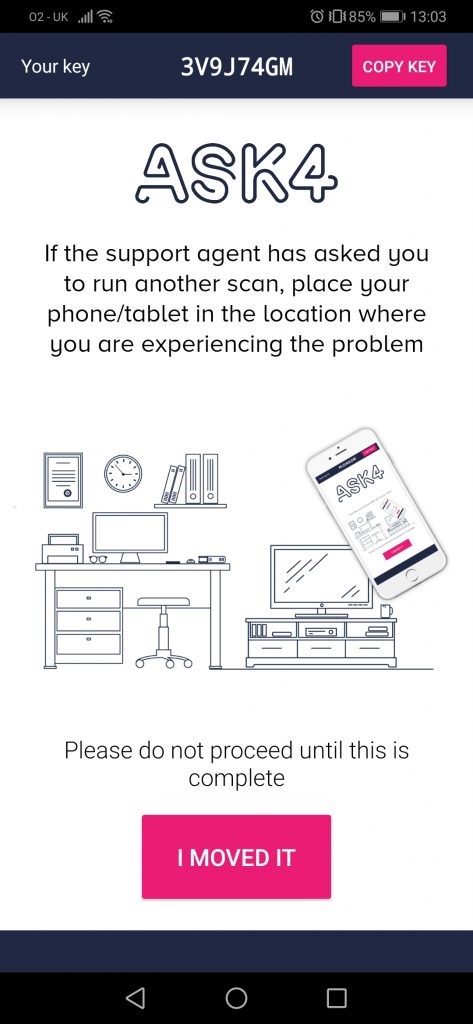 02-0K ..lll@ 
Your key 
3V9J74GM 
O E0185% 13103 
COPY 
ASK4 
If the support agent has asked gou 
to run another scan, place your 
phone/tablet in the location where 
you are experiencing the problem 
Please do not proceed until this is 
complete 
I MOVED IT 